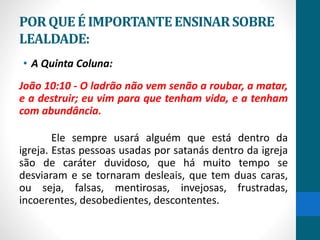 PORQUEÉ IMPORTANTEENSINARSOBRE
LEALDADE:
• A Quinta Coluna:
João 10:10 - O ladrão não vem senão a roubar, a matar,
e a destruir; eu vim para que tenham vida, e a tenham
com abundância.
Ele sempre usará alguém que está dentro da
igreja. Estas pessoas usadas por satanás dentro da igreja
são de caráter duvidoso, que há muito tempo se
desviaram e se tornaram desleais, que tem duas caras,
ou seja, falsas, mentirosas, invejosas, frustradas,
incoerentes, desobedientes, descontentes.
 