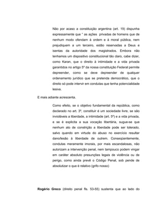 Não por acaso a constituição argentina (art. 19) dispunha
expressamente que “ as ações privadas de homens que de
nenhum modo ofendam à ordem e à moral pública, nem
prejudiquem a um terceiro, estão reservadas a Deus e
isentas da autoridade dos magistrados. Embora não
tenhamos um dispositivo constitucional tão claro, cabe dizer,
como Karan, que o direito à intimidade e a vida privada
garantidos no artigo 5º da nossa constituição Federal permite
depreender, como se deve depreender de qualquer
ordenamento jurídico que se pretenda democrático, que o
direito só pode intervir em condutas que tenha potencialidade
lesiva.
E mais adiante acrescenta.
Como efeito, se o objetivo fundamental da república, como
declarado no art. 3º, constituir é um sociedade livre, se são
invioláveis a liberdade, a intimidade (art. 5º) e a vida privada,
e se é explicita a sua vocação libertária, sugue-se que
nenhum ato de constrição a liberdade pode ser tolerado,
salvo quando em virtude do abuso no exercício resultar
dano/lesão à liberdade de outrem. Conseqüentemente,
condutas meramente imorais, por mais escandalosas, não
autorizam a intervenção penal, nem tampouco podem vingar
em caráter absoluto presunções legais de violência ou de
perigo, como ainda prevê o Código Penal, sob pende de
absolutizar o que é relativo (grifo nosso)
Rogério Greco (direito penal fls. 53-55) sustenta que ao lado do
 