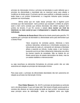 princípio da intervenção mínima o princípio da lesividade (o autor defende que o
princípio da ofensividade e lesividade são os mesmos) serve para afastar a
incidência do direito penal. O primeiro serviria para justificar a utilização quando a
lesão fosse a um jurídico fundamental, e o segundo indicaria quais condutas
poderiam ser incriminadas.
Afirma ainda que em razão desse princípio não é legítimo punir
condutas que não lesionassem bens jurídicos que excedam o âmbito do próprio
autor e bem como conduta que embora desviadas não afetem qualquer bem
jurídico de terceiro. E por fim conclui o estado deve manter um nível de
tolerância no meio social já que é indispensável o respeito das diferenças
individuais.
Guilherme de Souza Nucci (Manual de direito penal parte geral fls. 77)
sustenta que o princípio da lesividade ou ofensividade serve para demonstrar que
o Direito Penal
“deve ocupar-se de condutas graves, ofensivas a bens
jurídicos relevantes, evitando-se a intromissão excessiva na
vida privada de cada um, cerceando em demasia a liberdade
alheia e expondo ao ridículo, muitas vezes, o ser humano,
buscando puni-lo por fatos nitidamente irrelevantes aos olhos
da imensa maioria da sociedade. Não se trataria de um
Direito penal típico do estado democrático de direto, mas de
um estado totalitário e intervencionista”.
ou seja reconhece os elementos formadores do princípio porém não ver nele
autonomia em relação ao princípio da intervenção mínima.
Para esse autor, o princípio da ofensividade (lesividade) não tem autonomia em
relação ao princípio da intervenção mínima
Para Cleber Massom ( fls. 36-37) o princípio da lesividade se confunde
com o da ofensividade. E que com base nele “não haverá infração penal quando a
conduta não oferecer ao menos perigo de lesão ao bem jurídico” acrescenta que
esse princípio serve de delimitação tanto ao legislador como aos órgão
 
