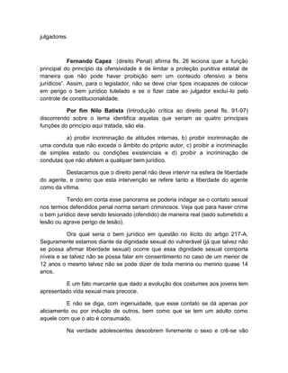 julgadores.
Fernando Capez (direito Penal) afirma fls. 26 leciona quer a função
principal do princípio da ofensividade é de limitar a proteção punitiva estatal de
maneira que não pode haver proibição sem um conteúdo ofensivo a bens
jurídicos”. Assim, para o legislador, não se deve criar tipos incapazes de colocar
em perigo o bem jurídico tutelado e se o fizer cabe ao julgador excluí-lo pelo
controle de constitucionalidade.
Por fim Nilo Batista (Introdução crítica ao direito penal fls. 91-97)
discorrendo sobre o tema identifica aquelas que seriam as quatro principais
funções do princípio aqui tratada, são ela.
a) proibir incriminação de atitudes internas, b) proibir incriminação de
uma conduta que não exceda o âmbito do próprio autor, c) proibir a incriminação
de simples estado ou condições existenciais e d) proibir a incriminação de
condutas que não afetem a qualquer bem jurídico.
Destacamos que o direito penal não deve intervir na esfera de liberdade
do agente, e cremo que esta intervenção se refere tanto a liberdade do agente
como da vítima.
Tendo em conta esse panorama se poderia indagar se o contato sexual
nos termos defendidos penal norma seriam criminosos. Veja que para haver crime
o bem jurídico deve sendo lesionado (ofendido) de maneira real (sedo submetido a
lesão ou agrave perigo de lesão).
Ora qual seria o bem jurídico em questão no ilícito do artigo 217-A.
Seguramente estamos diante da dignidade sexual do vulnerável (já que talvez não
se possa afirmar liberdade sexual) ocorre que essa dignidade sexual comporta
níveis e se talvez não se possa falar em consentimento no caso de um menor de
12 anos o mesmo talvez não se pode dizer de toda menina ou menino quase 14
anos.
E um fato marcante que dado a evolução dos costumes aos jovens tem
apresentado vida sexual mais precoce.
E não se diga, com ingenuidade, que esse contato se dá apenas por
aliciamento ou por indução de outros, bem como que se tem um adulto como
aquele com que o ato é consumado.
Na verdade adolescentes descobrem livremente o sexo e crê-se vão
 
