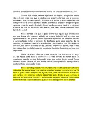continuar a descobrir independentemente de isso ser considerado crime ou não.
Ao que nos parece embora reprovável por alguns, a dignidade sexual
não pode ser óbice para que o sujeito possa experimentar sua vida e conhecer
sensações, sé o bem em questão é a dignidade sexual e se consideramos que
cada jovem não é apenas objeto de direito, espírito que existia no antigo código de
menores, mas sim sujeito de direito, temos que lhe compete escolher o momento
e o local em que via iniciar sua vida sexual, pois nisso reside o respeito a sua
dignidade sexual.
Nesse sentido será que se pode afirmar que aquele que tem relações
sem que tenha sido coagido, aliciado, ou mesmo induzido terá em risco sua
dignidade sexual? Ao que nos parece dignidade representa um direito de escolha
e vulnerabilidade induz o conceito de debilidade para essa escolha. Se no
momento da escolha a dignidade sexual estive comprometida pela dificuldade de
consentir, nos parece evidente que se justifica a intervenção estatal, mas se não
for o caso estará o estado intervindo no seio de liberdade da pessoa sem que isso
se justifique.
Neste parâmetro talvez se possa sustentar que nos termos do artigo
5º... da nossa carta maior a intimidade e a vida privada do menor deve ser
respeitados quando, por sua deliberação optar pela pratica do ato sexual. Nesse
sentido a norma deveria ser feita leitura constitucional garantista assegurando o
afastamento da adequação típica.
Nesse sentido parece haver ai fundamento constitucional para afastar a
incidência da norma penal nos caso de relações sexuais com menores de 14
anos, já que a ofensa irrogada, em alguns casos, além de não invadir a esfera do
bem jurídico de terceiros, estaria acobertada pelo direito a vida privada, a
liberdade e a intimidade do menor, a menos que se possa sustentar que o menor
é um cidadão de segunda categoria que não teria assegurados esses direitos.
 