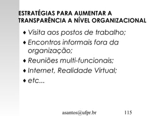 asantos@ufpr.br 115
ESTRATÉGIAS PARA AUMENTAR A
TRANSPARÊNCIA A NÍVEL ORGANIZACIONAL
♦ Visita aos postos de trabalho;
♦ Encontros informais fora da
organização;
♦ Reuniões multi-funcionais;
♦ Internet, Realidade Virtual;
♦ etc...
 