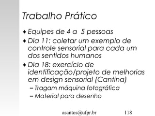 asantos@ufpr.br 118
Trabalho Prático
♦ Equipes de 4 a 5 pessoas
♦ Dia 11: coletar um exemplo de
controle sensorial para cada um
dos sentidos humanos
♦ Dia 18: exercício de
identificação/projeto de melhorias
em design sensorial (Cantina)
– Tragam máquina fotográfica
– Material para desenho
 