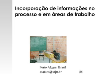 asantos@ufpr.br 85
Incorporação de informações no
processo e em áreas de trabalho
Porto Alegre, Brasil
 