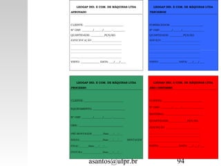 asantos@ufpr.br 94
12345678912345678912345678912345
LEOGAP IND. E COM. DE MÁQUINAS LTDA
APROVADO
CLIENTE: _____________________________
Nº OSP: ________/______/______-_________
QUANTIDADE: __________PÇS/KG
ESPECIFICAÇÃO:______________________
______________________________________
______________________________________
______________________________________
______________________________________
VISTO: ______________ DATA: ___/___/____
12345678912345678912345678912345
LEOGAP IND. E COM. DE MÁQUINAS LTDA
TERCEIROS
FORNECEDOR: ________________________
Nº OSP: ________/______/______-_________
QUANTIDADE: __________PÇS/KG
SERVIÇO:_____________________________
______________________________________
______________________________________
______________________________________
______________________________________
VISTO: ______________ DATA: ___/___/____
LEOGAP IND. E COM. DE MÁQUINAS LTDA
PROCESSO
CLIENTE: _____________________________
EQUIPAMENTO: ________________________
Nº OSP: ________/______/______-_________
OBS.: _________________________________
PRÉ-MONTAGEM:________Data:___/___/___
SOLDA:_________________Data:___/___/___ MONTAGEM
FINAL:_______Data:___/___/___
PINTURA:_______________Data:___/___/___
LEOGAP IND. E COM. DE MÁQUINAS LTDA
NÃO CONFORME
CLIENTE: _____________________________
Nº OSP: ________/______/______-_________
MATERIAL: ____________________________
QUANTIDADE: _____________PÇS/KG
DESCRIÇÃO: __________________________
______________________________________
______________________________________
______________________________________
VISTO: ______________ DATA: ___/___/____
 