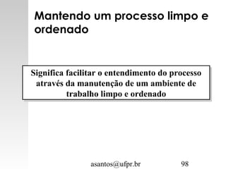 asantos@ufpr.br 98
Mantendo um processo limpo e
ordenado
Significa facilitar o entendimento do processo
através da manutenção de um ambiente de
trabalho limpo e ordenado
Significa facilitar o entendimento do processo
através da manutenção de um ambiente de
trabalho limpo e ordenado
 