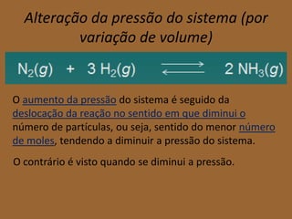 Alteração da pressão do sistema (por
          variação de volume)


O aumento da pressão do sistema é seguido da
deslocação da reação no sentido em que diminui o
número de partículas, ou seja, sentido do menor número
de moles, tendendo a diminuir a pressão do sistema.
O contrário é visto quando se diminui a pressão.
 