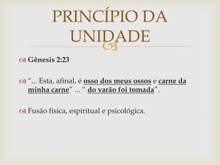 
 Gênesis 2:23
 “... Esta, afinal, é osso dos meus ossos e carne da
minha carne” ... “ do varão foi tomada”.
 Fusão física, espiritual e psicológica.
PRINCÍPIO DA
UNIDADE
 