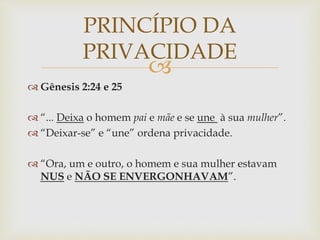 
 Gênesis 2:24 e 25
 “... Deixa o homem pai e mãe e se une à sua mulher”.
 “Deixar-se” e “une” ordena privacidade.
 “Ora, um e outro, o homem e sua mulher estavam
NUS e NÃO SE ENVERGONHAVAM”.
PRINCÍPIO DA
PRIVACIDADE
 