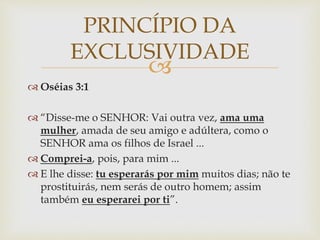 
 Oséias 3:1
 “Disse-me o SENHOR: Vai outra vez, ama uma
mulher, amada de seu amigo e adúltera, como o
SENHOR ama os filhos de Israel ...
 Comprei-a, pois, para mim ...
 E lhe disse: tu esperarás por mim muitos dias; não te
prostituirás, nem serás de outro homem; assim
também eu esperarei por ti”.
PRINCÍPIO DA
EXCLUSIVIDADE
 