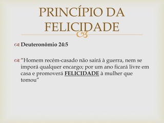 
 Deuteronômio 24:5
 “Homem recém-casado não sairá à guerra, nem se
imporá qualquer encargo; por um ano ficará livre em
casa e promoverá FELICIDADE à mulher que
tomou”
PRINCÍPIO DA
FELICIDADE
 