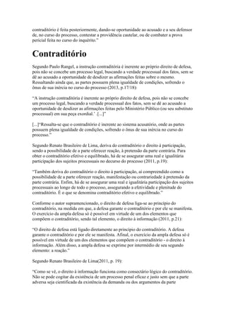 contraditório é feita posteriormente, dando-se oportunidade ao acusado e a seu defensor 
de, no curso do processo, contestar a providência cautelar, ou de combater a prova 
pericial feita no curso do inquérito.” 
Contraditório 
Segundo Paulo Rangel, a instrução contraditória é inerente ao próprio direito de defesa, 
pois não se concebe um processo legal, buscando a verdade processual dos fatos, sem se 
dê ao acusado a oportunidade de desdizer as afirmações feitas sobre o mesmo. 
Ressaltando ainda que, as partes possuem plena igualdade de condições, sofrendo o 
ônus de sua inércia no curso do processo (2013, p.17/18): 
“A instrução contraditória é inerente ao próprio direito de defesa, pois não se concebe 
um processo legal, buscando a verdade processual dos fatos, sem se dê ao acusado a 
oportunidade de desdizer as afirmações feitas pelo Ministério Público (ou seu substituto 
processual) em sua peça exordial.’ .[...]” 
[...]“Ressalta-se que o contraditório é inerente ao sistema acusatório, onde as partes 
possuem plena igualdade de condições, sofrendo o ônus de sua inércia no curso do 
processo.” 
Segundo Renato Brasileiro de Lima, deriva do contraditório o direito à participação, 
sendo a possibilidade de a parte oferecer reação, à pretensão da parte contrária. Para 
obter o contraditório efetivo e equilibrado, há de se assegurar uma real e igualitária 
participação dos sujeitos processuais no decurso do processo (2011, p.19): 
“Também deriva do contraditório o direito à participação, aí compreendido como a 
possibilidade de a parte oferecer reação, manifestação ou contrariedade à pretensão da 
parte contrária. Enfim, há de se assegurar uma real e igualitária participação dos sujeitos 
processuais ao longo de todo o processo, assegurando a efetividade e plenitude do 
contraditório. É o que se denomina contraditório efetivo e equilibrado.” 
Conforme o autor supramencionado, o direito de defesa liga-se ao princípio do 
contraditório, na medida em que, a defesa garante o contraditório e por ele se manifesta. 
O exercício da ampla defesa só é possível em virtude de um dos elementos que 
compõem o contraditório, sendo tal elemento, o direito à informação (2011, p.21): 
“O direito de defesa está ligado diretamente ao princípio do contraditório. A defesa 
garante o contraditório e por ele se manifesta. Afinal, o exercício da ampla defesa só é 
possível em virtude de um dos elementos que compõem o contraditório - o direito à 
informação. Além disso, a ampla defesa se exprime por intermédio de seu segundo 
elemento: a reação.” 
Segundo Renato Brasileiro de Lima(2011, p. 19): 
“Como se vê, o direito à informação funciona como consectário lógico do contraditório. 
Não se pode cogitar da existência de um processo penal eficaz e justo sem que a parte 
adversa seja cientificada da existência da demanda ou dos argumentos da parte 
 