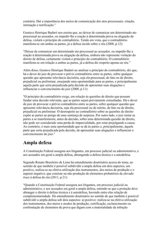 contrária. Daí a importância dos meios de comunicação dos atos processuais: citação, 
intimação e notificação.” 
Gustavo Henrique Badaró nos ensina que, ao deixar de comunicar um determinado ato 
processual ao acusador, ou impedir-lhe a reação à determinada prova ou alegação da 
defesa, violará o princípio do contraditório. Tendo em vista, que o contraditório 
manifesta-se em ambas as partes, já a defesa incide sobre o réu (2008, p.12): 
“Deixar de comunicar um determinado ato processual ao acusador, ou impedir-lhe a 
reação à determinada prova ou alegação da defesa, embora não represente violação do 
direito de defesa, certamente violará o principio do contraditório. O contraditório 
manifesta-se em relação a ambas as partes, já a defesa diz respeito apenas ao réu.” 
Além disso, Gustavo Henrique Badaró ao analisar o princípio do contraditório, diz que, 
há o dever do juiz de provocar o prévio contraditório entre as partes, sobre qualquer 
questão que apresente relevância decisória, seja ela processual, de fato ou de direito, 
prejudicial ou preliminar, ensejando uma oportunidade para as partes, e principalmente 
aquela parte que seria prejudicada pela decisão de apresentar suas alegações e 
influenciar o convencimento do juiz (2008, p.11): 
"O princípio do contraditório exige, em relação ás questões de direito que possam 
fundar uma decisão relevante, que as partes sejam previamente consultadas. Há o dever 
do juiz de provocar o prévio contraditório entre as partes, sobre qualquer questão que 
apresente relevância decisória, seja ela processual ou de mérito, de fato ou de direito, 
prejudicial ou preliminar. O desrespeito ao contraditório sobre as questões de direito 
expõe as partes ao perigo de uma sentença de surpresa. Por outro lado, o juiz instar as 
partes a se manifestarem, antes da decisão, sobre uma determinada questão de direito, 
não pode ser considerado uma perda de imparcialidade, por estar prejulgando a causa. 
Ao contrário, é mais uma oportunidade que se dá ás partes e, principalmente, àquela 
parte que seria prejudicada pela decisão, de apresentar suas alegações e influenciar o 
convencimento do juiz." 
Ampla defesa 
A Constituição Federal assegura aos litigantes, em processo judicial ou administrativo, e 
aos acusados em geral a ampla defesa, abrangendo a defesa técnica e a autodefesa. 
Segundo Renato Brasileiro de Lima há entendimento doutrinário acerca do tema, no 
sentido de que também é possível subdividir a ampla defesa em dois aspectos, um 
positivo, realiza-se na efetiva utilização dos instrumentos, dos meios de produção e o 
aspecto negativo, que consiste na não produção de elementos probatórios de elevado 
risco à defesa do réu (2011, p.21): 
“Quando a Constituição Federal assegura aos litigantes, em processo judicial ou 
administrativo, e aos acusados em geral a ampla defesa, entende-se que a proteção deve 
abranger o direito à defesa técnica e à autodefesa, havendo entre elas relação de 
complementariedade. Há entendimento doutrinário no sentido de que também é possível 
subdividir a ampla defesa sob dois aspectos: a) positivo: realiza-se na efetiva utilização 
dos instrumentos, dos meios e modos de produção, certificação, esclarecimento ou 
confrontação de elementos de prova que digam com a materialidade da infração 
 