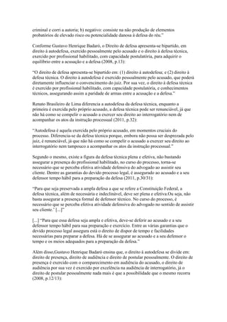 criminal e corri a autoria; b) negativo: consiste na não produção de elementos 
probatórios de elevado risco ou potencialidade danosa à defesa do réu.” 
Conforme Gustavo Henrique Badaró, o Direito de defesa apresenta-se bipartido, em 
direito à autodefesa, exercido pessoalmente pelo acusado e o direito à defesa técnica, 
exercido por profissional habilitado, com capacidade postulatória, para adquirir o 
equilíbrio entre a acusação e a defesa (2008, p.13): 
“O direito de defesa apresenta-se bipartido em: (1) direito á autodefesa; e (2) direito à 
defesa técnica. O direito à autodefesa é exercido pessoalmente pelo acusado, que poderá 
diretamente influenciar o convencimento do juiz. Por sua vez, o direito à defesa técnica 
é exercido por profissional habilitado, com capacidade postulatória, e conhecimentos 
técnicos, assegurando assim a paridade de armas entre a acusação e a defesa.” 
Renato Brasileiro de Lima diferencia a autodefesa da defesa técnica, enquanto a 
primeira é exercida pelo próprio acusado, a defesa técnica pode ser renunciável, já que 
não há como se compelir o acusado a exercer seu direito ao interrogatório nem de 
acompanhar os atos da instrução processual (2011, p.32): 
“Autodefesa é aquela exercida pelo próprio acusado, em momentos cruciais do 
processo. Diferencia-se da defesa técnica porque, embora não possa ser desprezada pelo 
juiz, é renunciável, já que não há como se compelir o acusado a exercer seu direito ao 
interrogatório nem tampouco a acompanhar os atos da instrução processual.” 
Segundo o mesmo, existe a figura da defesa técnica plena e efetiva, não bastando 
assegurar a presença do profissional habilitado, no curso do processo, torna-se 
necessário que se perceba efetiva atividade defensiva do advogado ao assistir seu 
cliente. Dentre as garantias do devido processo legal, é assegurado ao acusado e a seu 
defensor tempo hábil para a preparação da defesa (2011, p.30/31): 
“Para que seja preservada a ampla defesa a que se refere a Constituição Federal, a 
defesa técnica, além de necessária e indeclinável, deve ser plena e efetiva.Ou seja, não 
basta assegurar a presença formal de defensor técnico. No curso do processo, é 
necessário que se perceba efetiva atividade defensiva do advogado no sentido de assistir 
seu cliente.’ [...]” 
[...] “Para que essa defesa seja ampla e efetiva, deve-se deferir ao acusado e a seu 
defensor tempo hábil para sua preparação e exercício. Entre as várias garantias que o 
devido processo legal assegura está o direito de dispor de tempo e facilidades 
necessárias para preparar a defesa. Há de se assegurar ao acusado e a seu defensor o 
tempo e os meios adequados para a preparação da defesa.” 
Além disso,Gustavo Henrique Badaró ensina que, o direito à autodefesa se divide em: 
direito de presença, direito de audiência e direito de postular pessoalmente. O direito de 
presença é exercido com o comparecimento em audiência do acusado, o direito de 
audiência por sua vez é exercido por excelência na audiência de interrogatório, já o 
direito de postular pessoalmente nada mais é que a possibilidade que o mesmo recorra 
(2008, p.12/13): 
 