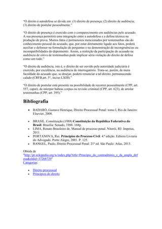 “O direito à autodefesa se divide em: (1) direito de presença; (2) direito de audiência; 
(3) direito de postular pessoalmente.” 
“O direito de presença é exercido com o comparecimento em audiências pelo acusado. 
A sua presença permitirá uma integração entre a autodefesa e a defesa técnica na 
produção de prova. Muitos fatos e pormenores mencionados por testemunhas são do 
conhecimento pessoal do acusado, que, por estar diretamente ligado aos fatos, poderá 
auxiliar o defensor na formulação de perguntas e na demonstração de incongruências ou 
incompatibilidades do depoimento. Assim, a restrição da participação do acusado na 
audiência de oitiva de testemunhas pode implicar séria violação do direito de defesa 
como um todo.” 
“O direito de audiência, isto é, o direito de ser ouvido pela autoridade judiciária é 
exercido, por excelência, na audiência de interrogatório. Trata-se, porém, de mera 
faculdade do acusado que, se desejar, poderá renunciar a tal direito, permanecendo 
calado (CRFB,art. 5°, inciso LXIII).” 
“O direito de postular está presente na possibilidade de recorrer pessoalmente (CPP, art. 
557, caput), de interpor habeas corpus ou revisão criminal (CPP, art. 623), de arrolar 
testemunhas (CPP, art. 395).” 
Bibliografia 
 BADARÓ, Gustavo Henrique, Direito Processual Penal: tomo I, Rio de Janeiro: 
Elsevier, 2008. 
 BRASIL. Constituição (1988) Constituição da República Federativa do 
Brasil. Brasília: Senado, 1988. 168p. 
 LIMA, Renato Brasileiro de, Manual de processo penal. Niterói, RJ: Impetus, 
2011. 
 PORTANOVA, Rui. Princípios do Processo Civil. 4.ª edição. Editora Livraria 
do Advogado. Porto Alegre, 2001. P. 125. 
 RANGEL, Paulo, Direito Processual Penal. 21ª ed. São Paulo: Atlas, 2013. 
Obtida de 
"http://pt.wikipedia.org/w/index.php?title=Princípio_do_contraditório_e_da_ampla_def 
esa&oldid=37268729" 
Categorias: 
 Direito processual 
 Princípios do direito 

