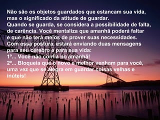 Não são os objetos guardados que estancam sua vida, mas o significado da atitude de guardar. Quando se guarda, se considera a possibilidade de falta, de carência. Você mentaliza que amanhã poderá faltar e que não terá meios de prover suas necessidades. Com essa postura, estará enviando duas mensagens para seu cérebro e para sua vida:  1º... Você não confia no amanhã! 2º... Bloqueia que o novo e melhor venham para você, uma vez que se alegra em guardar coisas velhas e inúteis! 