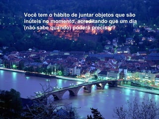 Você tem o hábito de juntar objetos que são inúteis no momento, acreditando que um dia (não sabe quando) poderá precisar?  