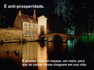 É anti-prosperidade.  É preciso criar um espaço, um vazio, para que as coisas novas cheguem em sua vida.  
