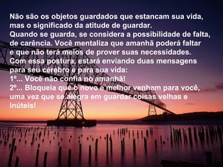 Não são os objetos guardados que estancam sua vida, mas o significado da atitude de guardar. Quando se guarda, se considera a possibilidade de falta, de carência. Você mentaliza que amanhã poderá faltar e que não terá meios de prover suas necessidades. Com essa postura, estará enviando duas mensagens para seu cérebro e para sua vida:  1º... Você não confia no amanhã! 2º... Bloqueia que o novo e melhor venham para você, uma vez que se alegra em guardar coisas velhas e inúteis! 
