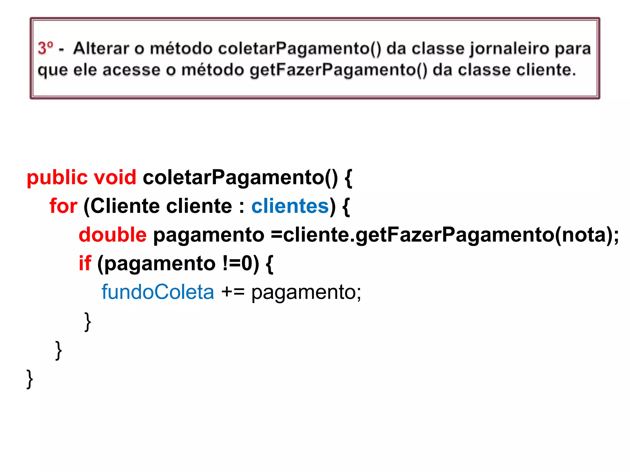 //o método coletar pagamento sem atender o principio LODpublic void coletarPagamento() {   for (Cliente cliente : clientes)  {if (cliente.getMinhacarteira().getValor()>= nota) {                    			       					      			cliente.getMinhacarteira().subtractValor(nota);    fundoColeta += nota;               }else {                         System.out.println("Sem dinheiro,anotar      								divida ");              }         } }