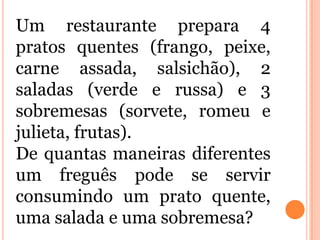 Um restaurante prepara 4
pratos quentes (frango, peixe,
carne assada, salsichão), 2
saladas (verde e russa) e 3
sobremesas (sorvete, romeu e
julieta, frutas).
De quantas maneiras diferentes
um freguês pode se servir
consumindo um prato quente,
uma salada e uma sobremesa?
 