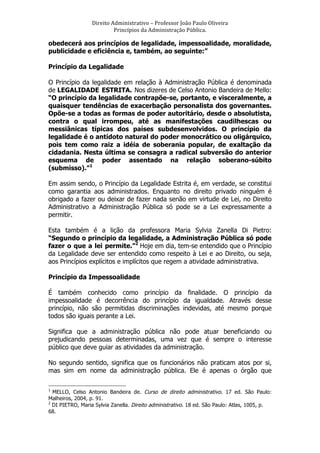 Direito	
  Administrativo	
  –	
  Professor	
  João	
  Paulo	
  Oliveira	
  
Princípios	
  da	
  Administração	
  Pública.	
  

obedecerá aos princípios de legalidade, impessoalidade, moralidade,
publicidade e eficiência e, também, ao seguinte:”
Princípio da Legalidade
O Princípio da legalidade em relação à Administração Pública é denominada
de LEGALIDADE ESTRITA. Nos dizeres de Celso Antonio Bandeira de Mello:
“O princípio da legalidade contrapõe-se, portanto, e visceralmente, a
quaisquer tendências de exacerbação personalista dos governantes.
Opõe-se a todas as formas de poder autoritário, desde o absolutista,
contra o qual irrompeu, até as manifestações caudilhescas ou
messiânicas típicas dos países subdesenvolvidos. O princípio da
legalidade é o antídoto natural do poder monocrático ou oligárquico,
pois tem como raiz a idéia de soberania popular, de exaltação da
cidadania. Nesta última se consagra a radical subversão do anterior
esquema de poder assentado na relação soberano-súbito
(submisso).”1
Em assim sendo, o Princípio da Legalidade Estrita é, em verdade, se constitui
como garantia aos administrados. Enquanto no direito privado ninguém é
obrigado a fazer ou deixar de fazer nada senão em virtude de Lei, no Direito
Administrativo a Administração Pública só pode se a Lei expressamente a
permitir.
Esta também é a lição da professora Maria Sylvia Zanella Di Pietro:
“Segundo o princípio da legalidade, a Administração Pública só pode
fazer o que a lei permite.”2 Hoje em dia, tem-se entendido que o Princípio
da Legalidade deve ser entendido como respeito à Lei e ao Direito, ou seja,
aos Princípios explícitos e implícitos que regem a atividade administrativa.
Princípio da Impessoalidade
É também conhecido como princípio da finalidade. O princípio da
impessoalidade é decorrência do princípio da igualdade. Através desse
princípio, não são permitidas discriminações indevidas, até mesmo porque
todos são iguais perante a Lei.
Significa que a administração pública não pode atuar beneficiando ou
prejudicando pessoas determinadas, uma vez que é sempre o interesse
público que deve guiar as atividades da administração.
No segundo sentido, significa que os funcionários não praticam atos por si,
mas sim em nome da administração pública. Ele é apenas o órgão que
	
  	
  	
  	
  	
  	
  	
  	
  	
  	
  	
  	
  	
  	
  	
  	
  	
  	
  	
  	
  	
  	
  	
  	
  	
  	
  	
  	
  	
  	
  	
  	
  	
  	
  	
  	
  	
  	
  	
  	
   	
  	
  	
  	
  	
  	
  	
  	
  	
  	
  	
  	
  	
  	
  	
  	
  	
  	
  	
  	
   	
  
1

MELLO, Celso Antonio Bandeira de. Curso de direito administrativo. 17 ed. São Paulo:
Malheiros, 2004, p. 91.
2
DI PIETRO, Maria Sylvia Zanella. Direito administrativo. 18 ed. São Paulo: Atlas, 1005, p.
68.

 