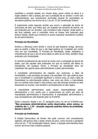 Direito	
  Administrativo	
  –	
  Professor	
  João	
  Paulo	
  Oliveira	
  
Princípios	
  da	
  Administração	
  Pública.	
  

manifesta a vontade estatal, em virtude disso, quem realiza as obras é o
órgão estatal e não a pessoa, por isso a proibição de se constar o nome dos
administradores, que caracterizem promoção pessoal de autoridades ou
servidores públicos nos termos do § 1 do art. 37 da Constituição Federal.
É exatamente neste segundo sentido que ocorre a aplicação da teoria do
funcionário de fato, que indica que, em respeito aos terceiros de boa-fé, um
ato produzido por um servidor, cuja investidura seja irregular, ainda assim, o
ato terá validade, pois é entendido como se tivesse sido praticado pelo
próprio Estado, desde que contenha os outros requisitos necessários à prática
do ato administrativo.
Princípio da Moralidade
Embora a diferença entre direito e moral já seja bastante antiga, demorou
para se aceitar a idéia de que o ato legal poderia ser invalidado por conter
vício em sua moralidade. O Princípio da Moralidade, então, estabilizou o
entendimento de que o ato só seria válido se além de ser lícito, também fosse
praticado com honestidade.
O controle jurisdicional do ato imoral se iniciou com a concepção do desvio de
poder, que são aqueles atos praticados em que os motivos são falsos ou
inexistentes. De qualquer forma, o Princípio da Moralidade deve ser
respeitado não apenas pelos administradores e pelos administrados.
A moralidade administrativa diz respeito aos costumes, a idéia de
honestidade, e aos princípios da justiça e da equidade. Em rigor pode-se dizer
que a moralidade e a probidade significam a mesma coisa, ou seja a idéia de
honestidade na administração pública, mas como ato ilícito, a improbidade
tem um sentido mais amplo e mais preciso, que não abrange somente os atos
desonestos ou imorais, mas também e principalmente os atos ilegais.
A improbidade administrativa pode causar responsabilidade penal,
administrativa e civil, sendo que o ressarcimento ao erário por atos de
improbidade administrativa é imprescritível. A improbidade administrativa e
suas conseqüências está disposta pela Lei 8.429/92.
Sobre o assunto, dispõe o art. 20, parágrafo único, IV, da Lei 9.784/99 que:
“Nos processos administrativos serão observados, entre outros, os
critérios de: (...) IV - atuação segundo padrões éticos de probidade,
decoro e boa-fé.”
Princípio da Publicidade
O Estado Democrático de Direito não pode conviver com procedimento
sigilosos, até porque todo o poder emana do povo, como enuncia o parágrafo
único do art. 10 da Constituição Federal. Assim, a atuação administrativa deve
ocorrer da forma mais cristalina possível.

 