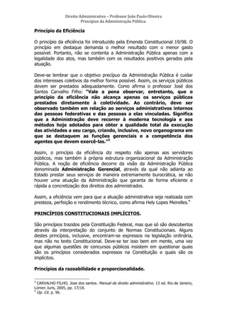 Direito	
  Administrativo	
  –	
  Professor	
  João	
  Paulo	
  Oliveira	
  
Princípios	
  da	
  Administração	
  Pública.	
  

Princípio da Eficiência
O princípio da eficiência foi introduzido pela Emenda Constitucional 19/98. O
princípio em destaque demanda o melhor resultado com o menor gasto
possível. Portanto, não se contenta a Administração Pública apenas com a
legalidade dos atos, mas também com os resultados positivos gerados pela
atuação.
Deve-se lembrar que o objetivo precípuo da Administração Pública é cuidar
dos interesses coletivos da melhor forma possível. Assim, os serviços públicos
devem ser prestados adequadamente. Como afirma o professor José dos
Santos Carvalho Filho: “Vale a pena observar, entretanto, que o
princípio da eficiência não alcança apenas os serviços públicos
prestados diretamente à coletividade. Ao contrário, deve ser
observado também em relação ao serviços administrativos internos
das pessoas federativas e das pessoas a elas vinculadas. Significa
que a Administração deve recorrer à moderna tecnologia e aos
métodos hoje adotados para obter a qualidade total da execução
das atividades a seu cargo, criando, inclusive, novo organograma em
que se destaquem as funções gerenciais e a competência dos
agentes que devem exercê-las.”3
Assim, o princípio da eficiência diz respeito não apenas aos servidores
públicos, mas também à própria estrutura organizacional da Administração
Pública. A noção de eficiência decorre da visão da Administração Pública
denominada Administração Gerencial, através da qual não adianta ao
Estado prestar seus serviços de maneira extremamente burocrática, se não
houver uma atuação da Administração que garanta de forma eficiente e
rápida a concretização dos direitos dos administrados.
Assim, a eficiência vem para que a atuação administrativa seja realizada com
presteza, perfeição e rendimento técnico, como afirma Hely Lopes Meirelles.4
PRINCÍPIOS CONSTITUCIONAIS IMPLÍCITOS.
São princípios trazidos pela Constituição Federal, mas que só são descobertos
através da interpretação do conjunto de Normas Constitucionais. Alguns
destes princípios, inclusive, encontram-se expressos na legislação ordinária,
mas não no texto Constitucional. Deve-se ter isso bem em mente, uma vez
que algumas questões de concursos públicos insistem em questionar quais
são os princípios considerados expressos na Constituição e quais são os
implícitos.
Princípios da razoabilidade e proporcionalidade.
	
  	
  	
  	
  	
  	
  	
  	
  	
  	
  	
  	
  	
  	
  	
  	
  	
  	
  	
  	
  	
  	
  	
  	
  	
  	
  	
  	
  	
  	
  	
  	
  	
  	
  	
  	
  	
  	
  	
  	
   	
  	
  	
  	
  	
  	
  	
  	
  	
  	
  	
  	
  	
  	
  	
  	
  	
  	
  	
  	
   	
  
3

CARVALHO FILHO, Jose dos santos. Manual de direito administrativo. 13 ed. Rio de Janeiro,
Lúmen Juris, 2005, pp. 17/18.
4
Op. Cit. p. 96.

 