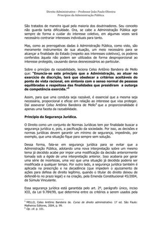 Direito	
  Administrativo	
  –	
  Professor	
  João	
  Paulo	
  Oliveira	
  
Princípios	
  da	
  Administração	
  Pública.	
  

São tratados de maneira igual pela maioria dos doutrinadores. Seu conceito
não guarda tanta dificuldade. Ora, se cabe a Administração Pública agir
sempre de forma a cuidar do interesse coletivo, em algumas vezes será
necessário contrariar interesses individuais para tanto.
Mas, como as prerrogativas dadas à Administração Pública, como visto, são
meramente instrumentos de sua atuação, um meio necessário para se
alcançar a finalidade do Estado (respeito aos interesses coletivos), os poderes
conferidos àquela não podem ser utilizados de forma desproporcional ao
interesse protegido, causando danos desnecessários ao particular.
Sobre o princípio da razoabilidade, leciona Celso Antônio Bandeira de Mello
que: “Enuncia-se este princípio que a Administração, ao atuar no
exercício de discrição, terá que obedecer a critérios aceitáveis do
ponto de vista racional, em sintonia com o senso normal de pessoas
equilibradas e respeitosa das finalidades que presidiram a outorga
de competência exercida.”5
Assim, para que uma conduta seja razoável, é essencial que a mesma seja
necessária, proporcional e eficaz em relação ao interesse que visa proteger.
Daí asseverar Celso Antônio Bandeira de Mello 6 que a proporcionalidade é
apenas uma faceta da razoabilidade.
Princípio da Segurança Jurídica.
O Direito como um conjunto de Normas Jurídicas tem por finalidade buscar a
segurança jurídica e, pois, a pacificação da sociedade. Por isso, as decisões e
normas jurídicas devem garantir um mínimo de segurança, impedindo, por
exemplo, que uma situação fique para sempre sem solução.
Dessa forma, fala-se em segurança jurídica para se evitar que a
Administração Pública, adotando uma nova interpretação sobre um mesmo
tema já decidido acabe por impor uma modificação da decisão anteriormente
tomada sob a égide de uma interpretação anterior. Isso acabaria por gerar
uma série de incertezas, uma vez que uma situação já decidida poderia ser
modificada a qualquer tempo. Por outro lado, a segurança jurídica também é
aplicada na prescrição e na decadência (que impedem o ajuizamento de
ações para defesa de direito legítimo, quando o titular do direito deixou de
defendê-lo no prazo legal) e na criação, pela Emenda Constitucional 45/2004,
da Súmula Vinculante.
Essa segurança jurídica está garantida pelo art. 2º, parágrafo único, inciso
XIII, da Lei 9.784/99, que determina entre os critérios a serem usados pela
	
  	
  	
  	
  	
  	
  	
  	
  	
  	
  	
  	
  	
  	
  	
  	
  	
  	
  	
  	
  	
  	
  	
  	
  	
  	
  	
  	
  	
  	
  	
  	
  	
  	
  	
  	
  	
  	
  	
  	
   	
  	
  	
  	
  	
  	
  	
  	
  	
  	
  	
  	
  	
  	
  	
  	
  	
  	
  	
  	
   	
  
5

MELLO, Celso Antônio Bandeira de. Curso de direito administrativo. 17 ed. São Paulo:
Malheiros Editores, 2004, p. 99.
6
Op. cit. p. 101.

 