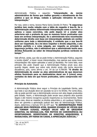 Direito	
  Administrativo	
  –	
  Professor	
  João	
  Paulo	
  Oliveira	
  
Princípios	
  da	
  Administração	
  Pública.	
  

Administração Pública o seguinte: “interpretação
da
norma
administrativa da forma que melhor garanta o atendimento do fim
público a que se dirige, vedada a aplicação retroativa de nova
interpretação.”
Por isso, sobre o tema, leciona Maria Sylvia Zanella Di Pietro: “A segurança
jurídica tem muita relação com a idéia de respeito à boa-fé. Se a
Administração adotou determinada interpretação como a correta e a
aplicou a casos concretos, não pode depois vir a anular atos
anteriores sob o pretexto de que os mesmos foram praticados com
base em errônea interpretação. Se o administrado teve reconhecido
determinado direito com base em interpretação adotada em caráter
uniforme para toda a Administração, é evidente que a sua boa-fé
deve ser respeitada. Se a lei deve respeitar o direito adquirido, o ato
jurídico perfeito e a coisa julgada, por respeito ao princípio da
segurança jurídica, não é admissível que o administrado tenha seus
direitos flutuando ao sabor de interpretações jurídicas variáveis no
tempo.”7
Vale afirmar, ainda, que não se pode limitar a Administração Pública, segundo
a Jurista citada8, a trazer novas interpretações, mas apenas que essas novas
interpretações não sejam aplicadas a casos já decididos. Por outro lado, esse
princípio não pode impedir que a Administração Pública anule seus atos
quando ilegais, desde que sobre este direito ainda não tenha decorrido
decadência, pois, como afirma o art. 54 da Lei 9.784/99: “O direito da
Administração de anular os atos administrativos de que decorram
efeitos favoráveis para os destinatários decai em 5 (cinco) anos,
contados da data em que foram praticados, salvo comprovada máfé.”
Princípio da Autotutela.
A Administração Pública deve seguir o Princípio da Legalidade Estrita, pelo
que toda a sua atuação deve ser pautada na Lei e no Direito. Por conta disso,
não se pode permitir que a Administração conviva com atos ilegais produzidos
pelo Estado. Assim, a Administração pode anular seus próprios atos quando
ilegais e até mesmo revogá-los quando inoportunos ou inconvenientes. Neste
último caso, deve-se respeitar os direitos adquiridos e, em qualquer hipótese,
deve ser garantia a apreciação judicial dos atos da Administração Pública.
Assim, determina a Súmula 473 do STF que: “A ADMINISTRAÇÃO PODE
ANULAR SEUS PRÓPRIOS ATOS, QUANDO EIVADOS DE VÍCIOS QUE
OS TORNAM ILEGAIS, PORQUE DELES NÃO SE ORIGINAM
DIREITOS; OU REVOGÁ-LOS, POR MOTIVO DE CONVENIÊNCIA OU
OPORTUNIDADE, RESPEITADOS OS DIREITOS ADQUIRIDOS, E
RESSALVADA, EM TODOS OS CASOS, A APRECIAÇÃO JUDICIAL.”
	
  	
  	
  	
  	
  	
  	
  	
  	
  	
  	
  	
  	
  	
  	
  	
  	
  	
  	
  	
  	
  	
  	
  	
  	
  	
  	
  	
  	
  	
  	
  	
  	
  	
  	
  	
  	
  	
  	
  	
   	
  	
  	
  	
  	
  	
  	
  	
  	
  	
  	
  	
  	
  	
  	
  	
  	
  	
  	
  	
   	
  
7
8

Op., cit. pp 76/77.
Op. cit. p. 77.

 