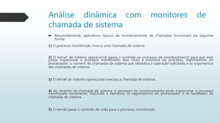  Resumidamente, aplicativos típicos de monitoramento de chamadas funcionam da seguinte
forma:
1) O processo monitorado invoca uma chamada de sistema.
2) O kernel de sistema operacional passa o controle ao processo de monitoramento para que este
possa inspecionar o processo monitorado. Isso inclui a memória do processo, registradores do
processador, o número de chamadas de sistema que identifica a operação solicitada e os argumentos
das chamadas de sistema.
3) O kernel do sistema operacional executa a chamada de sistema.
4) Ao término da chamada de sistema, o processo de monitoramento pode inspecionar o processo
monitorado novamente, incluindo a memória, os registradores do processador e os resultados da
chamada de sistema.
5) O kernel passa o controle de volta para o processo monitorado.
Análise dinâmica com monitores de
chamada de sistema
 