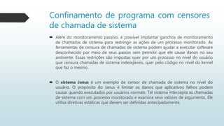 Confinamento de programa com censores
de chamada de sistema
 Além do monitoramento passivo, é possível implantar ganchos de monitoramento
de chamadas de sistema para restringir as ações de um processo monitorado. As
ferramentas de censura de chamadas de sistema podem ajudar a executar software
desconhecido por meio de seus passos sem permitir que ele cause danos no seu
ambiente. Essas restrições são impostas quer por um processo no nível do usuário
que censura chamadas de sistema indesejáveis, quer pelo código no nível do kernel
que faz o mesmo.
 O sistema Janus é um exemplo de censor de chamada de sistema no nível do
usuário. O propósito do Janus é limitar os danos que aplicativos falhos podem
causar quando executados por usuários normais. Tal sistema intercepta as chamadas
de sistema com um processo monitorado e examina seus valores de argumento. Ele
utiliza diretivas estáticas que devem ser definidas antecipadamente.
 