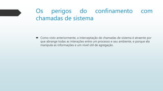 Os perigos do confinamento com
chamadas de sistema
 Como visto anteriormente, a interceptação de chamadas de sistema é atraente por
que abrange todas as interações entre um processo e seu ambiente, e porque ela
manipula as informações e um nível útil de agregação.
 