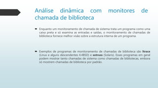 Análise dinâmica com monitores de
chamada de biblioteca
 Enquanto um monitoramento de chamada de sistema trata um programa como uma
caixa preta e só examina as entradas e saídas, o monitoramento de chamadas de
biblioteca fornece melhor visão sobre a estrutura interna de um programa.
 Exemplos de programas de monitoramento de chamadas de biblioteca são ltrace
(Linux e alguns descendentes 4.4BSD) e sotruss (Solaris). Esses programas em geral
podem mostrar tanto chamadas de sistema como chamadas de bibliotecas, embora
só mostrem chamadas de biblioteca por padrão.
 