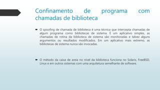 Confinamento de programa com
chamadas de biblioteca
 O spoofing de chamada de biblioteca é uma técnica que intercepta chamadas de
algum programa como bibliotecas de sistema. É um aplicativo simples, as
chamadas de rotina da biblioteca de sistema são monitoradas e talvez alguns
argumentos ou resultados modificados. Em um aplicativo mais extremo, as
bibliotecas de sistema nunca são invocadas.
 O método da caixa de areia no nível da biblioteca funciona no Solaris, FreeBSD,
Linux e em outros sistemas com uma arquitetura semelhante de software.
 