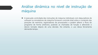 Análise dinâmica no nível de instrução de
máquina
 A execução controlada das instruções de máquina individuais com depuradores de
software ou emuladores de máquina fornecem controle total sobre o conteúdo das
posições de memória, registradores de processador e podem alterar o fluxo do
programa de forma arbitraria, pulando as chamadas de função e alterando o
desvio tomado depois de uma decisão. No entanto, o uso dessa ferramenta
demanda tempo.
 