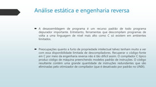 Análise estática e engenharia reversa
 A desassemblagem de programa é um recurso padrão de todo programa
depurador importante. Entretanto, ferramentas que descompilam programas de
volta a uma linguagem de nível mais alto como C só existem em ambientes
limitados.
 Preocupações quanto a furto de propriedade intelectual talvez tenham muito a ver
com essa disponibilidade limitada de descompiladores. Recuperar o código-fonte
em C por meio da engenharia reversa não é tão difícil assim. O compilador C típico
produz código de máquina preenchendo modelos padrão de instruções. O código
resultante contém uma grande quantidade de instruções redundantes que são
eliminadas pelo otimizador de compilador (que é desativado por padrão no UNIX).
 
