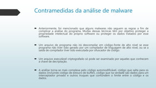 Contramedidas da análise de malware
 Anteriormente, foi mencionado que alguns malwares não seguem as regras a fim de
complicar a análise do programa. Muitas dessas técnicas têm por objetivo proteger a
propriedade intelectual do próprio software ou proteger os dados tratados por esse
software.
 Um arquivo de programa não irá descompilar em código-fonte de alto nível se esse
programa não tiver sido gerado por um compilador de linguagem de alto nível, ou se a
saída de compilador tiver sido executada por ofuscador de código.
 Um arquivo executável criptografado só pode ser examinado por aqueles que conhecem
a chave de decriptação.
 A análise torna-se mais complexa pelo código automodificável, código que salta para os
dados (incluindo código de estouro de buffer), código que na verdade são dados para um
interceptador privado e outros truques que confundem o limite entre o código e os
dados.
 