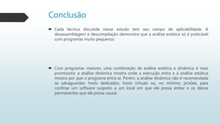 Conclusão
 Cada técnica discutida nesse estudo tem seu campo de aplicabilidade. A
desassemblagem e descompilação demonstra que a análise estática só é praticável
com programas muito pequenos.
 Com programas maiores, uma combinação de análise estática e dinâmica é mais
promissora: a análise dinâmica mostra onde a execução entra e a análise estática
mostra por que o programa entra aí. Porém, a análise dinâmica não é recomendada
se salvaguardas: hosts dedicados, hosts virtuais ou, no mínimo, prisões, para
confinar um software suspeito a um local em que ele possa entrar e os danos
permanentes que ele possa causar.
 