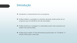Introdução
 Estudando o comportamento de um programa;
 Análise estática: a vantagem é a inteireza, ela pode revelar partes de um
programa que normalmente não são executadas;
 Análise dinâmica: A vantagem é a velocidade, porém não é possível uma
análise mais aprofundada;
 Análise post-modem: A única ferramenta possível após um “incidente”. A
estudo é feito após a execução.
 