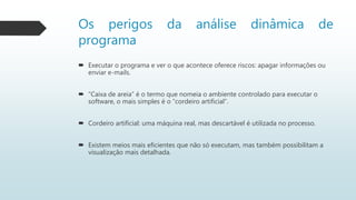 Os perigos da análise dinâmica de
programa
 Executar o programa e ver o que acontece oferece riscos: apagar informações ou
enviar e-mails.
 “Caixa de areia” é o termo que nomeia o ambiente controlado para executar o
software, o mais simples é o “cordeiro artificial”.
 Cordeiro artificial: uma máquina real, mas descartável é utilizada no processo.
 Existem meios mais eficientes que não só executam, mas também possibilitam a
visualização mais detalhada.
 