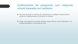 Confinamento de programas com máquinas
virtuais baseadas em hardware
 Maneiras de dividir um sistema de computador em múltiplos compartimentos:
podem ser implementadas no hardware ou software;
 Dividir uma máquina no nível de hardware exige sistemas muito sofisticados, com
multiprocessadores, e isso pode sair caro;
 