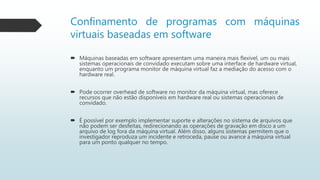 Confinamento de programas com máquinas
virtuais baseadas em software
 Máquinas baseadas em software apresentam uma maneira mais flexível, um ou mais
sistemas operacionais de convidado executam sobre uma interface de hardware virtual,
enquanto um programa monitor de máquina virtual faz a mediação do acesso com o
hardware real.
 Pode ocorrer overhead de software no monitor da máquina virtual, mas oferece
recursos que não estão disponíveis em hardware real ou sistemas operacionais de
convidado.
 É possível por exemplo implementar suporte e alterações no sistema de arquivos que
não podem ser desfeitas, redirecionando as operações de gravação em disco a um
arquivo de log fora da máquina virtual. Além disso, alguns sistemas permitem que o
investigador reproduza um incidente e retroceda, pause ou avance a máquina virtual
para um ponto qualquer no tempo.
 