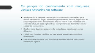 Os perigos do confinamento com máquinas
virtuais baseadas em software
 A máquina virtual não pode permitir que um software não confiável escape, e
manter ele confinado exige a implementação correta dos recursos de proteção do
hardware processador e do monitor da máquina virtual. Se ele reconhecer seu
ambiente virtual, ele pode explorar bugs na implementação do monitor virtual e
escapar do confinamento.
 Detalhes como data/hora podem revelar instruções de máquina com tempo
diferentes.
 É difícil, mas é possível combinar um nível alto de segurança com um bom
desempenho.
 Para tanto, deve-se utilizar uma máquina de host dedicado que não contenha
informações sigilosas.
 