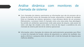 Análise dinâmica com monitores de
chamada de sistema
 Com chamadas de sistema, examinamos as informações que vão do processo até os
limites do kernel: nomes de chamadas de função, argumentos e valores de resultado.
Entre as chamadas de sistema, ignoramos o que acontece dentro de um processo.
Efetivamente, o processo inteiro é chamado como uma caixa preta. Essa abordagem
faz sentido em ambientes operacionais onde cada acesso de arquivo, cada acesso de
rede e até algo tão simples como obter a hora do dia requer a assistência de uma
chamada de sistema pelo kernel do sistema operacional.
 Informações sobre chamadas de sistema são particularmente apropriadas para filtrar
o nome da chamada de função, valores de argumento ou valores de resultado. Isso
ajuda a diminuir a pesquisa antes de descer até o nível da instrução de máquina para
melhores detalhes.
 