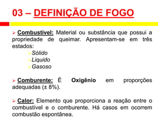  Combustível: Material ou substância que possui a
propriedade de queimar. Apresentam-se em três
estados:
Sólido
Liquido
Gasoso
 Comburente: É Oxigênio em proporções
adequadas (± 8%).
 Calor: Elemento que proporciona a reação entre o
combustível e o comburente. Há casos em ocorrem
combustão espontânea.
03 – DEFINIÇÃO DE FOGO
 