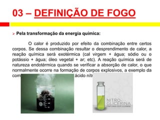  Pela transformação da energia química:
O calor é produzido por efeito da combinação entre certos
corpos. Se dessa combinação resultar o desprendimento de calor, a
reação química será exotérmica (cal virgem + água; sódio ou o
potássio + água; óleo vegetal + ar; etc). A reação química será de
natureza endotérmica quando se verificar a absorção de calor, o que
normalmente ocorre na formação de corpos explosivos, a exemplo da
combinação da glicerina com o ácido nítrico.
03 – DEFINIÇÃO DE FOGO
 