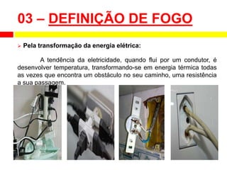 03 – DEFINIÇÃO DE FOGO
 Pela transformação da energia elétrica:
A tendência da eletricidade, quando flui por um condutor, é
desenvolver temperatura, transformando-se em energia térmica todas
as vezes que encontra um obstáculo no seu caminho, uma resistência
a sua passagem.
 