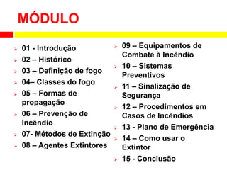 MÓDULO
 01 - Introdução
 02 – Histórico
 03 – Definição de fogo
 04– Classes do fogo
 05 – Formas de
propagação
 06 – Prevenção de
Incêndio
 07- Métodos de Extinção
 08 – Agentes Extintores
 09 – Equipamentos de
Combate à Incêndio
 10 – Sistemas
Preventivos
 11 – Sinalização de
Segurança
 12 – Procedimentos em
Casos de Incêndios
 13 - Plano de Emergência
 14 – Como usar o
Extintor
 15 - Conclusão
 