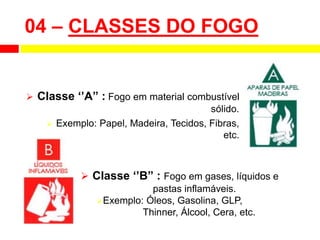  Classe ‘’A” : Fogo em material combustível
sólido.
 Exemplo: Papel, Madeira, Tecidos, Fibras,
etc.
04 – CLASSES DO FOGO
 Classe ‘’B” : Fogo em gases, líquidos e
pastas inflamáveis.
Exemplo: Óleos, Gasolina, GLP,
Thinner, Álcool, Cera, etc.
 